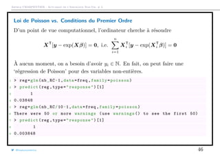 Arthur CHARPENTIER - Actuariat de l’Assurance Non-Vie, # 3
Loi de Poisson vs. Conditions du Premier Ordre
D’un point de vue computationnel, l’ordinateur cherche à résoudre
XT
[y − exp(Xβ)] = 0, i.e.
n
i=1
XT
i [y − exp(XT
i β)] = 0
À aucun moment, on a besoin d’avoir yi ∈ N. En fait, on peut faire une
‘régression de Poisson’ pour des variables non-entières.
1 > reg=glm(nb_RC~1,data=freq ,family=poisson)
2 > predict(reg ,type="response")[1]
3 1
4 0.03848
5 > reg=glm(nb_RC/10~1,data=freq ,family=poisson)
6 There were 50 or more warnings (use warnings () to see the first 50)
7 > predict(reg ,type="response")[1]
8 1
9 0.003848
@freakonometrics 46
 