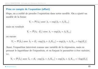 Arthur CHARPENTIER - Actuariat de l’Assurance Non-Vie, # 3
Prise en compte de l’exposition (oﬀset)
Oups, on a oublié de prendre l’exposition dans notre modèle. On a ajusté un
modèle de la forme
Yi ∼ P(λi) avec λi = exp[β0 + β1X1,i]
mais on voudrait
Yi ∼ P(λi · Ei) avec λi = exp[β0 + β1X1,i]
ou encore
Yi ∼ P(˜λi) avec ˜λi = Ei · exp[β0 + β1X1,i] = exp[β0 + β1X1,i + log(Ei)]
Aussi, l’exposition intervient comme une variable de la régression, mais en
prenant le logarithme de l’exposition, et en forçant le paramètre à être unitaire,
i.e.
Yi ∼ P(˜λi) avec ˜λi = Ei · exp[β0 + β1X1,i] = exp[β0 + β1X1,i + 1 log(Ei)]
@freakonometrics 48
 