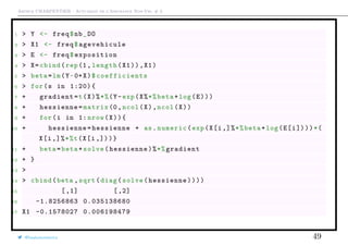 Arthur CHARPENTIER - Actuariat de l’Assurance Non-Vie, # 3
1 > Y <- freq$nb_DO
2 > X1 <- freq$agevehicule
3 > E <- freq$exposition
4 > X=cbind(rep(1, length(X1)),X1)
5 > beta=lm(Y~0+X)$ coefficients
6 > for(s in 1:20){
7 + gradient=t(X)%*%(Y-exp(X%*%beta+log(E)))
8 + hessienne=matrix (0,ncol(X),ncol(X))
9 + for(i in 1: nrow(X)){
10 + hessienne=hessienne + as.numeric(exp(X[i,]%*%beta+log(E[i])))*(
X[i,]%*%t(X[i,]))}
11 + beta=beta+solve(hessienne)%*%gradient
12 + }
13 >
14 > cbind(beta ,sqrt(diag(solve(hessienne))))
15 [,1] [,2]
16 -1.8256863 0.035138680
17 X1 -0.1578027 0.006198479
@freakonometrics 49
 