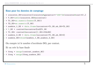 Arthur CHARPENTIER - Actuariat de l’Assurance Non-Vie, # 3
Base pour les données de comptage
1 > sinistre_DO=sinistre [( sinistre$garantie =="2DO")&(sinistre$cout >0) ,]
2 > T_DO=table(sinistre_DO$nocontrat)
3 > T1_DO=as.numeric(names(T_DO))
4 > T2_DO=as.numeric(T_DO)
5 > nombre_1_DO = data.frame(nocontrat=T1_DO ,nb_DO=T2_DO)
6 > I_DO = contrat$nocontrat%in%T1_DO
7 > T1_DO= contrat$nocontrat[I_DO== FALSE]
8 > nombre_2_DO = data.frame(nocontrat=T1_DO ,nb_DO =0)
9 > nombre_DO=rbind(nombre_1_DO ,nombre_2_DO)
On compte ici le nombre d’accidents DO, par contrat.
Et on crée la base ﬁnale
1 > freq = merge(contrat ,nombre_RC)
2 > freq = merge(freq ,nombre_DO)
@freakonometrics 5
 