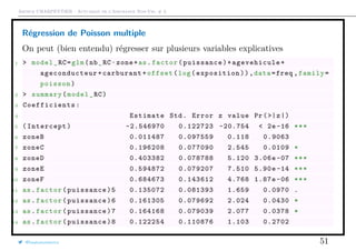 Arthur CHARPENTIER - Actuariat de l’Assurance Non-Vie, # 3
Régression de Poisson multiple
On peut (bien entendu) régresser sur plusieurs variables explicatives
1 > model_RC=glm(nb_RC~zone+as.factor(puissance)+ agevehicule +
ageconducteur +carburant+offset(log(exposition)),data=freq ,family=
poisson)
2 > summary(model_RC)
3 Coefficients :
4 Estimate Std. Error z value Pr(>|z|)
5 (Intercept) -2.546970 0.122723 -20.754 < 2e -16 ***
6 zoneB 0.011487 0.097559 0.118 0.9063
7 zoneC 0.196208 0.077090 2.545 0.0109 *
8 zoneD 0.403382 0.078788 5.120 3.06e-07 ***
9 zoneE 0.594872 0.079207 7.510 5.90e -14 ***
10 zoneF 0.684673 0.143612 4.768 1.87e -06 ***
11 as.factor(puissance)5 0.135072 0.081393 1.659 0.0970 .
12 as.factor(puissance)6 0.161305 0.079692 2.024 0.0430 *
13 as.factor(puissance)7 0.164168 0.079039 2.077 0.0378 *
14 as.factor(puissance)8 0.122254 0.110876 1.103 0.2702
@freakonometrics 51
 