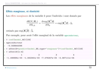 Arthur CHARPENTIER - Actuariat de l’Assurance Non-Vie, # 3
Eﬀets marginaux, et élasticité
Les eﬀets marginaux de la variable k pour l’individu i sont donnés par
∂E(Yi|Xi)
∂Xi,k
=
∂ exp[XT
i β]
∂Xk
= exp[XT
i β] · βk
estimés pas exp[Xiβ] · βk
Par exemple, pour avoir l’eﬀet marginal de la variable ageconducteur,
1 > coef(model_RC)[19]
2 ageconducteur
3 -0.008844096
4 > effet19=predict(model_DO ,type="response")*coef(model_RC)[19]
5 > effet19 [1:4]
6 1 2 3 4
7 -1.188996e -03 -1.062340e-03 -7.076257e -05 -2.367111e-04
@freakonometrics 53
 