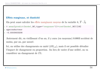 Arthur CHARPENTIER - Actuariat de l’Assurance Non-Vie, # 3
Eﬀets marginaux, et élasticité
On peut aussi calculer les eﬀets marginaux moyens de la variable k, Y · βk
1 > mean(predict(model_RC ,type="response"))*coef(model_RC)[19]
2 ageconducteur
3 -0.0003403208
Autrement dit, en vieillissant d’un an, il y aura (en moyenne) 0.0003 accident de
moins, par an, par assuré.
Ici, on utilise des changements en unité (∂Xi,k), mais il est possible détudier
l’impact de changement en proportion. Au lieu de varier d’une utilité, on va
considérer un changement de 1%.
@freakonometrics 54
 