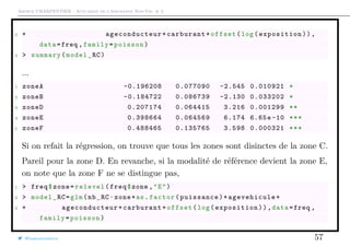 Arthur CHARPENTIER - Actuariat de l’Assurance Non-Vie, # 3
3 + ageconducteur +carburant+offset(log(exposition)),
data=freq ,family=poisson)
4 > summary(model_RC)
...
1 zoneA -0.196208 0.077090 -2.545 0.010921 *
2 zoneB -0.184722 0.086739 -2.130 0.033202 *
3 zoneD 0.207174 0.064415 3.216 0.001299 **
4 zoneE 0.398664 0.064569 6.174 6.65e-10 ***
5 zoneF 0.488465 0.135765 3.598 0.000321 ***
Si on refait la régression, on trouve que tous les zones sont disinctes de la zone C.
Pareil pour la zone D. En revanche, si la modalité de référence devient la zone E,
on note que la zone F ne se distingue pas,
1 > freq$zone=relevel(freq$zone ,"E")
2 > model_RC=glm(nb_RC~zone+as.factor(puissance)+ agevehicule +
3 + ageconducteur +carburant+offset(log(exposition)),data=freq ,
family=poisson)
@freakonometrics 57
 