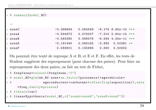 Arthur CHARPENTIER - Actuariat de l’Assurance Non-Vie, # 3
4 > summary(model_RC)
...
1 zoneC -0.398664 0.064569 -6.174 6.65e -10 ***
2 zoneA -0.594872 0.079207 -7.510 5.90e-14 ***
3 zoneB -0.583385 0.088478 -6.594 4.29e-11 ***
4 zoneD -0.191490 0.066185 -2.893 0.00381 **
5 zoneF 0.089801 0.135986 0.660 0.50902
On pourrait être tenté de regroupe A et B, et E et F. En eﬀet, les tests de
Student suggèrent des regroupement (pour chacune des paires). Pour faire un
regroupement des deux paires, on fait un test de Ficher,
1 > freq$zone=relevel(freq$zone ,"C")
2 > model_RC=glm(nb_RC~zone+as.factor(puissance)+ agevehicule +
3 + ageconducteur +carburant+offset(log(exposition)),data
=freq ,family=poisson)
4 > library(car)
5 > linearHypothesis (model_RC ,c("zoneA=zoneB","zoneE=zoneF"))
@freakonometrics 58
 