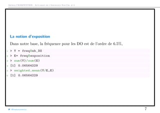 Arthur CHARPENTIER - Actuariat de l’Assurance Non-Vie, # 3
La notion d’exposition
Dans notre base, la fréquence pour les DO est de l’ordre de 6.5%,
1 > Y = freq$nb_DO
2 > E= freq$exposition
3 > sum(Y)/sum(E)
4 [1] 0.06564229
5 > weighted.mean(Y/E,E)
6 [1] 0.06564229
@freakonometrics 7
 