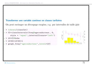 Arthur CHARPENTIER - Actuariat de l’Assurance Non-Vie, # 3
Transformer une variable continue en classes tarifaires
On peut envisager un découpage exogène, e.g. par intervalles de taille ´gale
1 > library(classInt)
2 > CI= classIntervals (freq$ageconducteur , 6,
style = "equal",intervalClosure ="left")
3 > LV=CI$brks
4 > LV [6]= LV [6]+1
5 > graph_freq(" ageconducteur ",levels=LV) [18,31.7] (31.7,45.3] (45.3,59] (59,72.7] (72.7,87.3] (87.3,100]
05000100001500020000
0.000.050.10
Exposure
AnnualizedFrequency
@freakonometrics 71
 