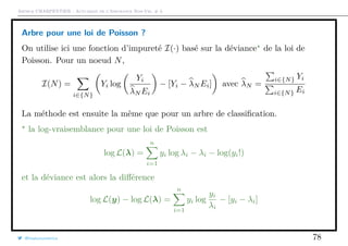 Arthur CHARPENTIER - Actuariat de l’Assurance Non-Vie, # 3
Arbre pour une loi de Poisson ?
On utilise ici une fonction d’impureté I(·) basé sur la déviance de la loi de
Poisson. Pour un noeud N,
I(N) =
i∈{N}
Yi log
Yi
λN Ei
− [Yi − λN Ei] avec λN =
i∈{N} Yi
i∈{N} Ei
La méthode est ensuite la même que pour un arbre de classiﬁcation.
la log-vraisemblance pour une loi de Poisson est
log L(λ) =
n
i=1
yi log λi − λi − log(yi!)
et la déviance est alors la diﬀérence
log L(y) − log L(λ) =
n
i=1
yi log
yi
λi
− [yi − λi]
@freakonometrics 78
 