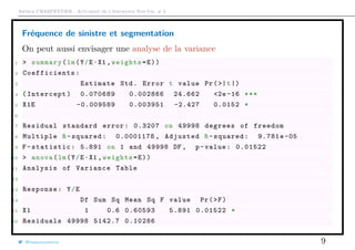 Arthur CHARPENTIER - Actuariat de l’Assurance Non-Vie, # 3
Fréquence de sinistre et segmentation
On peut aussi envisager une analyse de la variance
1 > summary(lm(Y/E~X1 ,weights=E))
2 Coefficients :
3 Estimate Std. Error t value Pr(>|t|)
4 (Intercept) 0.070689 0.002866 24.662 <2e -16 ***
5 X1E -0.009589 0.003951 -2.427 0.0152 *
6
7 Residual standard error: 0.3207 on 49998 degrees of freedom
8 Multiple R-squared: 0.0001178 , Adjusted R-squared: 9.781e -05
9 F-statistic: 5.891 on 1 and 49998 DF , p-value: 0.01522
10 > anova(lm(Y/E~X1 ,weights=E))
11 Analysis of Variance Table
12
13 Response: Y/E
14 Df Sum Sq Mean Sq F value Pr(>F)
15 X1 1 0.6 0.60593 5.891 0.01522 *
16 Residuals 49998 5142.7 0.10286
@freakonometrics 9
 