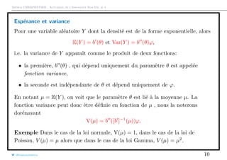 Arthur CHARPENTIER - Actuariat de l’Assurance Non-Vie, # 4
Espérance et variance
Pour une variable aléatoire Y dont la densité est de la forme exponentielle, alors
E(Y ) = b (θ) et Var(Y ) = b (θ)ϕ,
i.e. la variance de Y apparaît comme le produit de deux fonctions:
• la première, b (θ) , qui dépend uniquement du paramètre θ est appelée
fonction variance,
• la seconde est indépendante de θ et dépend uniquement de ϕ.
En notant µ = E(Y ), on voit que le paramètre θ est lié à la moyenne µ. La
fonction variance peut donc être déﬁnie en fonction de µ , nous la noterons
dorénavant
V(µ) = b ([b ]−1
(µ))ϕ.
Exemple Dans le cas de la loi normale, V(µ) = 1, dans le cas de la loi de
Poisson, V (µ) = µ alors que dans le cas de la loi Gamma, V (µ) = µ2
.
@freakonometrics 10
 
