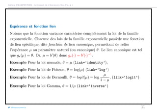 Arthur CHARPENTIER - Actuariat de l’Assurance Non-Vie, # 4
Espérance et fonction lien
Notons que la fonction variance caractérise complètement la loi de la famille
exponentielle. Chacune des lois de la famille exponentielle possède une fonction
de lien spéciﬁque, dite fonction de lien canonique, permettant de relier
l’espérance µ au paramètre naturel (ou canonique) θ. Le lien canonique est tel
que g (µ) = θ. Or, µ = b (θ) donc g (·) = b (·)−1
.
Exemple Pour la loi normale, θ = µ (link=’identity’),
Exemple Pour la loi de Poisson, θ = log(µ) (link=’log’)
Exemple Pour la loi de Bernoulli, θ = logit(µ) = log
µ
1 − µ
, (link=’logit’)
Exemple Pour la loi Gamma, θ = 1/µ (link=’inverse’)
@freakonometrics 11
 