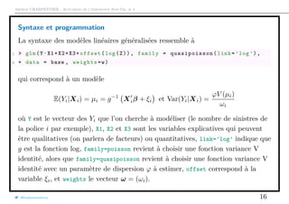 Arthur CHARPENTIER - Actuariat de l’Assurance Non-Vie, # 4
Syntaxe et programmation
La syntaxe des modèles linéaires généralisées ressemble à
1 > glm(Y~X1+X2+X3+offset(log(Z)), family = quasipoisson (link=’log’),
2 + data = base , weights=w)
qui correspond à un modèle
E(Yi|Xi) = µi = g−1
Xiβ + ξi et Var(Yi|Xi) =
ϕV (µi)
ωi
où Y est le vecteur des Yi que l’on cherche à modéliser (le nombre de sinistres de
la police i par exemple), X1, X2 et X3 sont les variables explicatives qui peuvent
être qualitatives (on parlera de facteurs) ou quantitatives, link=’log’ indique que
g est la fonction log, family=poisson revient à choisir une fonction variance V
identité, alors que family=quasipoisson revient à choisir une fonction variance V
identité avec un paramètre de dispersion ϕ à estimer, offset correspond à la
variable ξi, et weights le vecteur ω = (ωi).
@freakonometrics 16
 