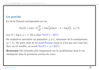 Arthur CHARPENTIER - Actuariat de l’Assurance Non-Vie, # 4
Les quasi-lois
La loi de Poisson correspondait au cas
f(y|λ) = exp(−λ)
λy
y!
= exp y log λ − λ − log y! , y ∈ N,
avec θ = log λ, ϕ = 1. On a alors Var(Y ) = E(Y ).
On souhaitera introduire un paramètre ϕ = 1, autorisant de la surdispersion
(ϕ > 1). On parle alors de loi quasi-Poisson (mais ce n’est pas une vraie loi).
Avec un tel modèle, on aurait Var(Y ) = ϕ × E(Y ).
Remarque On reviendra plus longuement sur la modélisation dans le cas
surdispersé dans la prochaine section du cours.
@freakonometrics 18
 