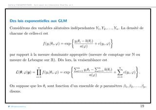 Arthur CHARPENTIER - Actuariat de l’Assurance Non-Vie, # 4
Des lois exponentielles aux GLM
Considérons des variables aléatoires indépendantes Y1, Y2, . . . , Yn. La densité de
chacune de celles-ci est
f(yi|θi, ϕ) = exp
yiθi − b(θi)
a(ϕ)
+ c(yi, ϕ)
par rapport à la mesure dominante appropriée (mesure de comptage sur N ou
mesure de Lebesgue sur R). Dès lors, la vraisemblance est
L(θ, ϕ|y) =
n
i=1
f(yi|θi, ϕ) = exp
n
i=1 yiθi −
n
i=1 b(θi)
a(ϕ)
+
n
i=1
c(yi, ϕ) .
On suppose que les θi sont fonction d’un ensemble de p paramètres β1, β2, . . . , βp,
disons.
@freakonometrics 19
 