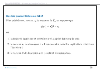 Arthur CHARPENTIER - Actuariat de l’Assurance Non-Vie, # 4
Des lois exponentielles aux GLM
Plus précisément, notant µi la moyenne de Yi, on suppose que
g(µi) = xiβ = ηi
où
1. la fonction monotone et dérivable g est appelée fonction de lien;
2. le vecteur xi de dimension p × 1 contient des variables explicatives relatives à
l’individu i;
3. le vecteur β de dimension p × 1 contient les paramètres.
@freakonometrics 20
 