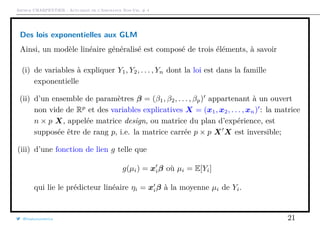 Arthur CHARPENTIER - Actuariat de l’Assurance Non-Vie, # 4
Des lois exponentielles aux GLM
Ainsi, un modèle linéaire généralisé est composé de trois éléments, à savoir
(i) de variables à expliquer Y1, Y2, . . . , Yn dont la loi est dans la famille
exponentielle
(ii) d’un ensemble de paramètres β = (β1, β2, . . . , βp) appartenant à un ouvert
non vide de Rp
et des variables explicatives X = (x1, x2, . . . , xn) : la matrice
n × p X, appelée matrice design, ou matrice du plan d’expérience, est
supposée être de rang p, i.e. la matrice carrée p × p X X est inversible;
(iii) d’une fonction de lien g telle que
g(µi) = xiβ où µi = E[Yi]
qui lie le prédicteur linéaire ηi = xiβ à la moyenne µi de Yi.
@freakonometrics 21
 