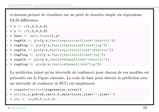 Arthur CHARPENTIER - Actuariat de l’Assurance Non-Vie, # 4
ci-dessous permet de visualiser sur un petit de données simple six régressions
GLM diﬀérentes,
1 > x <- c(1,2,3,4,5)
2 > y <- c(1,2,4,2,6)
3 > base <- data.frame(x,y)
4 > regNId <- glm(y~x,family=gaussian(link="identity"))
5 > regNlog <- glm(y~x,family=gaussian(link="log"))
6 > regPId <- glm(y~x,family=poisson(link="identity"))
7 > regPlog <- glm(y~x,family=poisson(link="log"))
8 > regGId <- glm(y~x,family=Gamma(link="identity"))
9 > regGlog <- glm(y~x,family=Gamma(link="log"))
La prédiction (ainsi qu’un intervalle de conﬁance) pour chacun de ces modèles est
présentée sur la Figure suivante. Le code de base pour obtenir la prédiction avec
un intervalle de conﬁance (à 95%) est simplement
1 > visuel=function(regression ,titre){
2 + plot(x,y,pch =19, cex =1.5 , main=titre ,xlab="",ylab="")
3 + abs <- seq(0,7,by =.1)
@freakonometrics 23
 