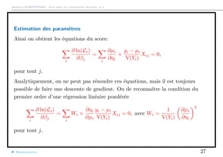 Arthur CHARPENTIER - Actuariat de l’Assurance Non-Vie, # 4
Estimation des paramétres
Ainsi on obtient les équations du score:
i
∂ ln(Li)
∂βj
=
i
∂µi
∂ηi
×
yi − µi
V(Yi)
Xij = 0,
pour tout j.
Analytiquement, on ne peut pas résoudre ces équations, mais il est toujours
possible de faire une descente de gradient. Ou de reconnaître la condition du
premier ordre d’une régression linéaire pondérée
i
∂ ln(Li)
∂βj
=
i
Wi ×
∂ηi
∂µi
yi − µi
V(Yi)
Xij = 0, avec Wi =
1
V(Yi)
∂µi
∂ηi
2
pour tout j.
@freakonometrics 27
 