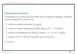 Arthur CHARPENTIER - Actuariat de l’Assurance Non-Vie, # 4
Estimation des paramètres
L’algorithme est le même que celui utilisé dans la régression logistique, et Poisson
(mais plus général): à partir de βk
1. calculer le prédicteur linéaire, ηi, puis µi
2. caluler la matrice (diagonale) de poids telle que W−1
= V (µ)g (µ)
3. utiliser le développement de Taylor à l’ordre 1, Z = η + (Y − µ)g (µ)
4. régresser Z sur les X, avec des poids, pour obtenir βk+1
et on itère.
@freakonometrics 28
 
