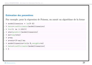 Arthur CHARPENTIER - Actuariat de l’Assurance Non-Vie, # 4
Estimation des paramètres
Par exemple, pour la régression de Poisson, on aurait un algorithme de la forme
1 > modellineaire = lm(Y~X)
2 > beta= coefficients ( modellineaire )
3 > for(i in 1:101){
4 + eta=predict( modellineaire )
5 + mu=exp(eta)
6 + w=mu
7 + z=eta+(Y-mu)/mu
8 + modellineaire =lm(z~X,weights=w)
9 + beta= coefficients ( modellineaire )
10 + }
@freakonometrics 29
 