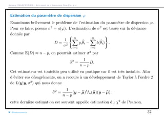 Arthur CHARPENTIER - Actuariat de l’Assurance Non-Vie, # 4
Estimation du paramètre de dispersion ϕ
Examinons brièvement le problème de l’estimation du paramètre de dispersion ϕ.
Pour ce faire, posons σ2
= a(ϕ). L’estimation de σ2
est basée sur la déviance
donnée par
D =
1
σ2
n
i=1
yiθi −
n
i=1
b(θi) .
Comme E(D) ≈ n − p, on pourrait estimer σ2
par
σ2
=
1
n − p
D.
Cet estimateur est toutefois peu utilisé en pratique car il est très instable. Aﬁn
d’éviter ces désagréments, on a recours à un développement de Taylor à l’ordre 2
de L(y|y, σ2
) qui nous donne
σ2
=
1
n − p
(y − µ) In(µ)(y − µ);
cette dernière estimation est souvent appelée estimation du χ2
de Pearson.
@freakonometrics 32
 