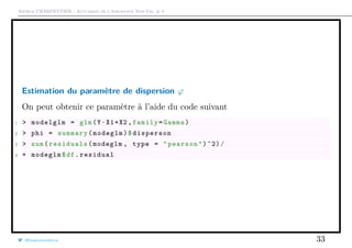 Arthur CHARPENTIER - Actuariat de l’Assurance Non-Vie, # 4
Estimation du paramètre de dispersion ϕ
On peut obtenir ce paramètre à l’aide du code suivant
1 > modelglm = glm(Y~X1+X2 ,family=Gamma)
2 > phi = summary(modeglm)$disperson
3 > sum(residuals(modeglm , type = "pearson")^2)/
4 + modeglm$df.residual
@freakonometrics 33
 