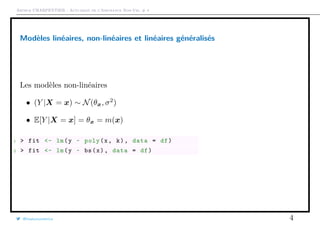 Arthur CHARPENTIER - Actuariat de l’Assurance Non-Vie, # 4
Modèles linéaires, non-linéaires et linéaires généralisés
Les modèles non-linéaires
• (Y |X = x) ∼ N(θx, σ2
)
• E[Y |X = x] = θx = m(x)
1 > fit <- lm(y ~ poly(x, k), data = df)
2 > fit <- lm(y ~ bs(x), data = df)
@freakonometrics 4
q
q
q
q
q
q
q
q
q
qq
q
qq
q
q
q
q
q
q
qq
q
q
q
q
q
q
q
q
q
q
q
q
q
q
q
q
qq
q
q
q
q
q
q
q q
q
q
q
q
q
q
q
q
q
q
q
q
qq
q
q
q
q
q
q
q
q
q
q
q
q
q
q
q
q
q
q
q
q
q
q
q
q
q
q
q
q
q
q
q
q
q
q
q
q
q
q
q
q
q
q
q
q
q
q q
q
q
q
q
q
q
q
qq
q
q
q
q
q
qqq
q
q
qq
q
q
q
q
q
qq
q
q
q
qq
q
q
q
q
q
q
q
q
q
q
q
qq
qq
q
q
q
q
q
q
q
qq
q
q
q
q
q q
q
q
q
q
q
q
q
q
q
q
q
qq
q
q
qq
qq
q
q
q
q
q
q q
q
q
 