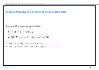 Arthur CHARPENTIER - Actuariat de l’Assurance Non-Vie, # 4
Modèles linéaires, non-linéaires et linéaires généralisés
Les modèles linéaires généralisés
• (Y |X = x) ∼ L(θx, ϕ)
• E[Y |X = x] = h−1
(θx) = h−1
(xT
β)
1 > fit <- glm(y ~ x, data = df ,
2 + family = poisson(link = "log")
@freakonometrics 5
q
q
q
q
q
q
q
q
q
qq
q
qq
q
q
q
q
q
q
qq
q
q
q
q
q
q
q
q
q
q
q
q
q
q
q
q
qq
q
q
q
q
q
q
q q
q
q
q
q
q
q
q
q
q
q
q
q
qq
q
q
q
q
q
q
q
q
q
q
q
q
q
q
q
q
q
q
q
q
q
q
q
q
q
q
q
q
q
q
q
q
q
q
q
q
q
q
q
q
q
q
q
q
q
q q
q
q
q
q
q
q
q
qq
q
q
q
q
q
qqq
q
q
qq
q
q
q
q
q
qq
q
q
q
qq
q
q
q
q
q
q
q
q
q
q
q
qq
qq
q
q
q
q
q
q
q
qq
q
q
q
q
q q
q
q
q
q
q
q
q
q
q
q
q
qq
q
q
qq
qq
q
q
q
q
q
q q
q
q
 