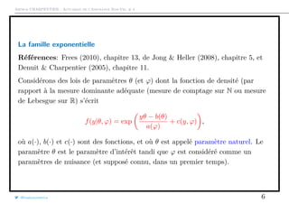 Arthur CHARPENTIER - Actuariat de l’Assurance Non-Vie, # 4
La famille exponentielle
Références: Frees (2010), chapitre 13, de Jong & Heller (2008), chapitre 5, et
Denuit & Charpentier (2005), chapitre 11.
Considérons des lois de paramètres θ (et ϕ) dont la fonction de densité (par
rapport à la mesure dominante adéquate (mesure de comptage sur N ou mesure
de Lebesgue sur R) s’écrit
f(y|θ, ϕ) = exp
yθ − b(θ)
a(ϕ)
+ c(y, ϕ) ,
où a(·), b(·) et c(·) sont des fonctions, et où θ est appelé paramètre naturel. Le
paramètre θ est le paramètre d’intérêt tandi que ϕ est considéré comme un
paramètres de nuisance (et supposé connu, dans un premier temps).
@freakonometrics 6
 
