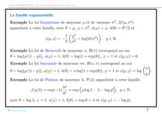 Arthur CHARPENTIER - Actuariat de l’Assurance Non-Vie, # 4
La famille exponentielle
Exemple La loi Gaussienne de moyenne µ et de variance σ2
, N(µ, σ2
)
appartient à cette famille, avec θ = µ, ϕ = σ2
, a(ϕ) = ϕ, b(θ) = θ2
/2 et
c(y, ϕ) = −
1
2
y2
σ2
+ log(2πσ2
) , y ∈ R,
Exemple La loi de Bernoulli de moyenne π, B(π) correspond au cas
θ = log{p/(1 − p)}, a(ϕ) = 1, b(θ) = log(1 + exp(θ)), ϕ = 1 et c(y, ϕ) = 0.
Exemple La loi binomiale de moyenne nπ, B(n, π) correspond au cas
θ = log{p/(1−p)}, a(ϕ) = 1, b(θ) = n log(1+exp(θ)), ϕ = 1 et c(y, ϕ) = log
n
y
.
Exemple La loi de Poisson de moyenne λ, P(λ) appartient à cette famille,
f(y|λ) = exp(−λ)
λy
y!
= exp y log λ − λ − log y! , y ∈ N,
avec θ = log λ, ϕ = 1, a(ϕ) = 1, b(θ) = exp θ = λ et c(y, ϕ) = − log y!.
@freakonometrics 7
 