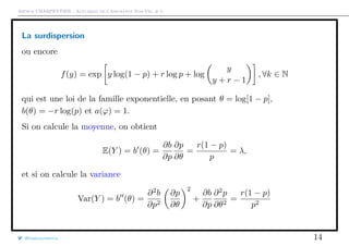 Arthur CHARPENTIER - Actuariat de l’Assurance Non-Vie, # 5
La surdispersion
ou encore
f(y) = exp y log(1 − p) + r log p + log
y
y + r − 1
, ∀k ∈ N
qui est une loi de la famille exponentielle, en posant θ = log[1 − p],
b(θ) = −r log(p) et a(ϕ) = 1.
Si on calcule la moyenne, on obtient
E(Y ) = b (θ) =
∂b
∂p
∂p
∂θ
=
r(1 − p)
p
= λ,
et si on calcule la variance
Var(Y ) = b (θ) =
∂2
b
∂p2
∂p
∂θ
2
+
∂b
∂p
∂2
p
∂θ2
=
r(1 − p)
p2
@freakonometrics 14
 