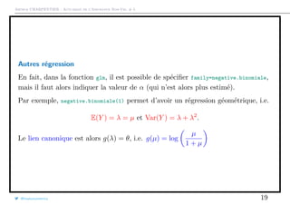 Arthur CHARPENTIER - Actuariat de l’Assurance Non-Vie, # 5
Autres régression
En fait, dans la fonction glm, il est possible de spéciﬁer family=negative.binomiale,
mais il faut alors indiquer la valeur de α (qui n’est alors plus estimé).
Par exemple, negative.binomiale(1) permet d’avoir un régression géométrique, i.e.
E(Y ) = λ = µ et Var(Y ) = λ + λ2
.
Le lien canonique est alors g(λ) = θ, i.e. g(µ) = log
µ
1 + µ
@freakonometrics 19
 