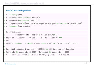 Arthur CHARPENTIER - Actuariat de l’Assurance Non-Vie, # 5
Test(s) de surdispersion
1 > library(AER)
2 > variance=as.vector(MV[ ,2])
3 > moyenne=as.vector(MV[ ,1])
4 > regression=lm(variance~0+ moyenne ,weight=as.vector(exposition))
5 > summary(regression)
6
7 Coefficients :
8 Estimate Std. Error t value Pr(>|t|)
9 moyenne 1.09308 0.01171 93.35 <2e -16 ***
10 ---
11 Signif. codes: 0 ’***’ 0.001 ’**’ 0.01 ’*’ 0.05 ’.’ 0.1 ’ ’ 1
12
13 Residual standard error: 0.007593 on 82 degrees of freedom
14 Multiple R-squared: 0.9907 , Adjusted R-squared: 0.9906
15 F-statistic: 8714 on 1 and 82 DF , p-value: < 2.2e-16
@freakonometrics 27
 