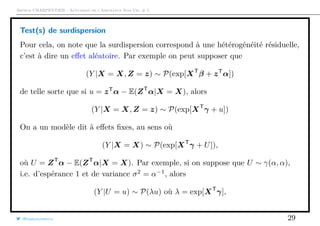 Arthur CHARPENTIER - Actuariat de l’Assurance Non-Vie, # 5
Test(s) de surdispersion
Pour cela, on note que la surdispersion correspond à une hétérogénéité résiduelle,
c’est à dire un eﬀet aléatoire. Par exemple on peut supposer que
(Y |X = X, Z = z) ∼ P(exp[XT
β + zT
α])
de telle sorte que si u = zT
α − E(ZT
α|X = X), alors
(Y |X = X, Z = z) ∼ P(exp[XT
γ + u])
On a un modèle dit à eﬀets ﬁxes, au sens où
(Y |X = X) ∼ P(exp[XT
γ + U]),
où U = ZT
α − E(ZT
α|X = X). Par exemple, si on suppose que U ∼ γ(α, α),
i.e. d’espérance 1 et de variance σ2
= α−1
, alors
(Y |U = u) ∼ P(λu) où λ = exp[XT
γ],
@freakonometrics 29
 