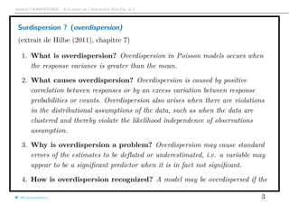 Arthur CHARPENTIER - Actuariat de l’Assurance Non-Vie, # 5
Surdispersion ? (overdispersion)
(extrait de Hilbe (2011), chapitre 7)
1. What is overdispersion? Overdispersion in Poisson models occurs when
the response variance is greater than the mean.
2. What causes overdispersion? Overdispersion is caused by positive
correlation between responses or by an excess variation between response
probabilities or counts. Overdispersion also arises when there are violations
in the distributional assumptions of the data, such as when the data are
clustered and thereby violate the likelihood independence of observations
assumption.
3. Why is overdispersion a problem? Overdispersion may cause standard
errors of the estimates to be deﬂated or underestimated, i.e. a variable may
appear to be a signiﬁcant predictor when it is in fact not signiﬁcant.
4. How is overdispersion recognized? A model may be overdispersed if the
@freakonometrics 3
 