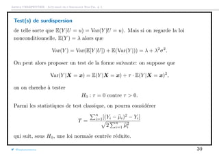 Arthur CHARPENTIER - Actuariat de l’Assurance Non-Vie, # 5
Test(s) de surdispersion
de telle sorte que E(Y |U = u) = Var(Y |U = u). Mais si on regarde la loi
nonconditionnelle, E(Y ) = λ alors que
Var(Y ) = Var(E[Y |U]) + E(Var(Y |)) = λ + λ2
σ2
.
On peut alors proposer un test de la forme suivante: on suppose que
Var(Y |X = x) = E(Y |X = x) + τ · E(Y |X = x)2
,
on on cherche à tester
H0 : τ = 0 contre τ > 0.
Parmi les statistiques de test classique, on pourra considérer
T =
n
i=1[(Yi − µi)2
− Yi]
2
n
i=1 µ2
i
qui suit, sous H0, une loi normale centrée réduite.
@freakonometrics 30
 