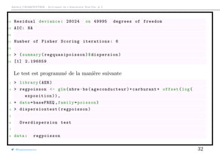 Arthur CHARPENTIER - Actuariat de l’Assurance Non-Vie, # 5
18 Residual deviance: 28024 on 49995 degrees of freedom
19 AIC: NA
20
21 Number of Fisher Scoring iterations: 6
22
23 > (summary( regquasipoisson )$dispersion)
24 [1] 2.196859
Le test est programmé de la manière suivante
1 > library(AER)
2 > regpoisson <- glm(nbre~bs( ageconducteur )+carburant+ offset(log(
exposition)),
3 + data=baseFREQ ,family=poisson)
4 > dispersiontest (regpoisson)
5
6 Overdispersion test
7
8 data: regpoisson
@freakonometrics 32
 