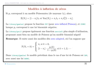 Arthur CHARPENTIER - Actuariat de l’Assurance Non-Vie, # 5
Modèles à inﬂation de zéros
Si pi correspond à un modèle Poissonnien (de moyenne λi), alors
E(Ni) = [1 − πi]λi et Var(Ni) = πiλi + πiλ2
i [1 − πi].
La library(gamlss) propose la fonction ZIP (pour zero inﬂated Poisson), et ZINBI
lorsque pi correspond à une loi binomiale négative.
La library(pscl) propose également une fonction zeroinfl plus simple d’utilisation,
proposant aussi bien un modèle de Poisson qu’un modèle binomial négatif
Remarque: Il existe aussi des modèles dits zero adapted, où l’on suppose que
P(Ni = k) =



πi si k = 0,
[1 − πi] ·
pi(k)
1 − pi(0)
si k = 1, 2, · · ·
Dans library(gamlss) le modèle précédant dans le cas d’une loi de Poisson est ZAP,
avec aussi une loi ZANBI.
@freakonometrics 35
 
