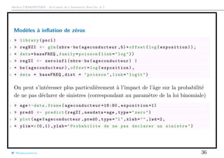 Arthur CHARPENTIER - Actuariat de l’Assurance Non-Vie, # 5
Modèles à inﬂation de zéros
1 > library(pscl)
2 > regNZI <- glm(nbre~bs(ageconducteur ,5)+offset(log(exposition)),
3 + data=baseFREQ ,family=poisson(link="log"))
4 > regZI <- zeroinfl(nbre~bs( ageconducteur ) |
5 + bs( ageconducteur ),offset=log(exposition ),
6 + data = baseFREQ ,dist = "poisson",link="logit")
On peut s’intéresser plus particulièrement à l’impact de l’âge sur la probabilité
de ne pas déclarer de sinistres (correspondant au paramètre de la loi binomiale)
1 > age <-data.frame( ageconducteur =18:90 , exposition =1)
2 > pred0 <- predict(regZI ,newdata=age ,type="zero")
3 > plot(age$ageconducteur ,pred0 ,type="l",xlab="",lwd=2,
4 + ylim=c(0 ,1),ylab=" Probabilite de ne pas declarer un sinistre")
@freakonometrics 36
 
