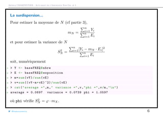 Arthur CHARPENTIER - Actuariat de l’Assurance Non-Vie, # 5
La surdispersion...
Pour estimer la moyenne de N (cf partie 3),
mN =
n
i=1 Yi
n
i=1 Ei
et pour estimer la variance de N
S2
N =
n
i=1[Yi − mN · Ei]2
n
i=1 Ei
soit, numériquement
1 > Y <- baseFREQ$nbre
2 > E <- baseFREQ$exposition
3 > m=sum(vY)/sum(vE)
4 > v=sum ((vY -m*vE)^2)/sum(vE)
5 > cat("average =",m," variance =",v,"phi =",v/m,"n")
6 average = 0.0697 variance = 0.0739 phi = 1.0597
où phi vériﬁe S2
N = ϕ · mX.
@freakonometrics 6
 