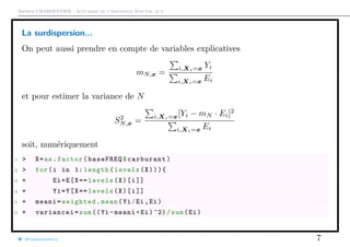 Arthur CHARPENTIER - Actuariat de l’Assurance Non-Vie, # 5
La surdispersion...
On peut aussi prendre en compte de variables explicatives
mN,x =
i,Xi=x Yi
i,Xi=x Ei
et pour estimer la variance de N
S2
N,x =
i,Xi=x[Yi − mN · Ei]2
i,Xi=x Ei
soit, numériquement
1 > X=as.factor(baseFREQ$carburant)
2 > for(i in 1: length(levels(X))){
3 + Ei=E[X== levels(X)[i]]
4 + Yi=Y[X== levels(X)[i]]
5 + meani=weighted.mean(Yi/Ei ,Ei)
6 + variancei=sum ((Yi -meani*Ei)^2)/sum(Ei)
@freakonometrics 7
 