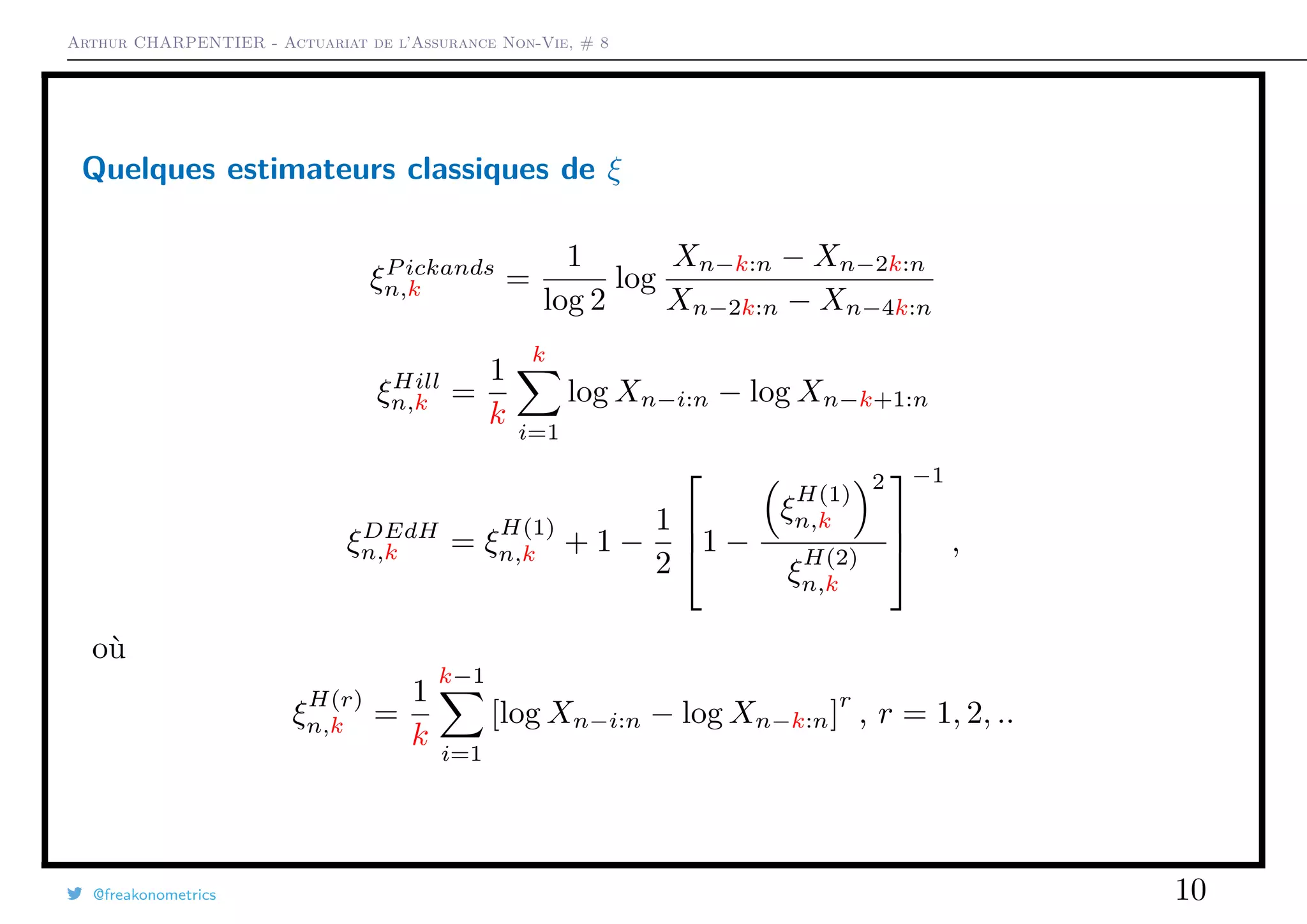 Arthur CHARPENTIER - Actuariat de l’Assurance Non-Vie, # 8
Quelques estimateurs classiques de ξ
ξP ickands
n,k =
1
log 2
log
Xn−k:n − Xn−2k:n
Xn−2k:n − Xn−4k:n
ξHill
n,k =
1
k
k
i=1
log Xn−i:n − log Xn−k+1:n
ξDEdH
n,k = ξ
H(1)
n,k + 1 −
1
2


1 −
ξ
H(1)
n,k
2
ξ
H(2)
n,k



−1
,
où
ξ
H(r)
n,k =
1
k
k−1
i=1
[log Xn−i:n − log Xn−k:n]
r
, r = 1, 2, ..
@freakonometrics 10
 