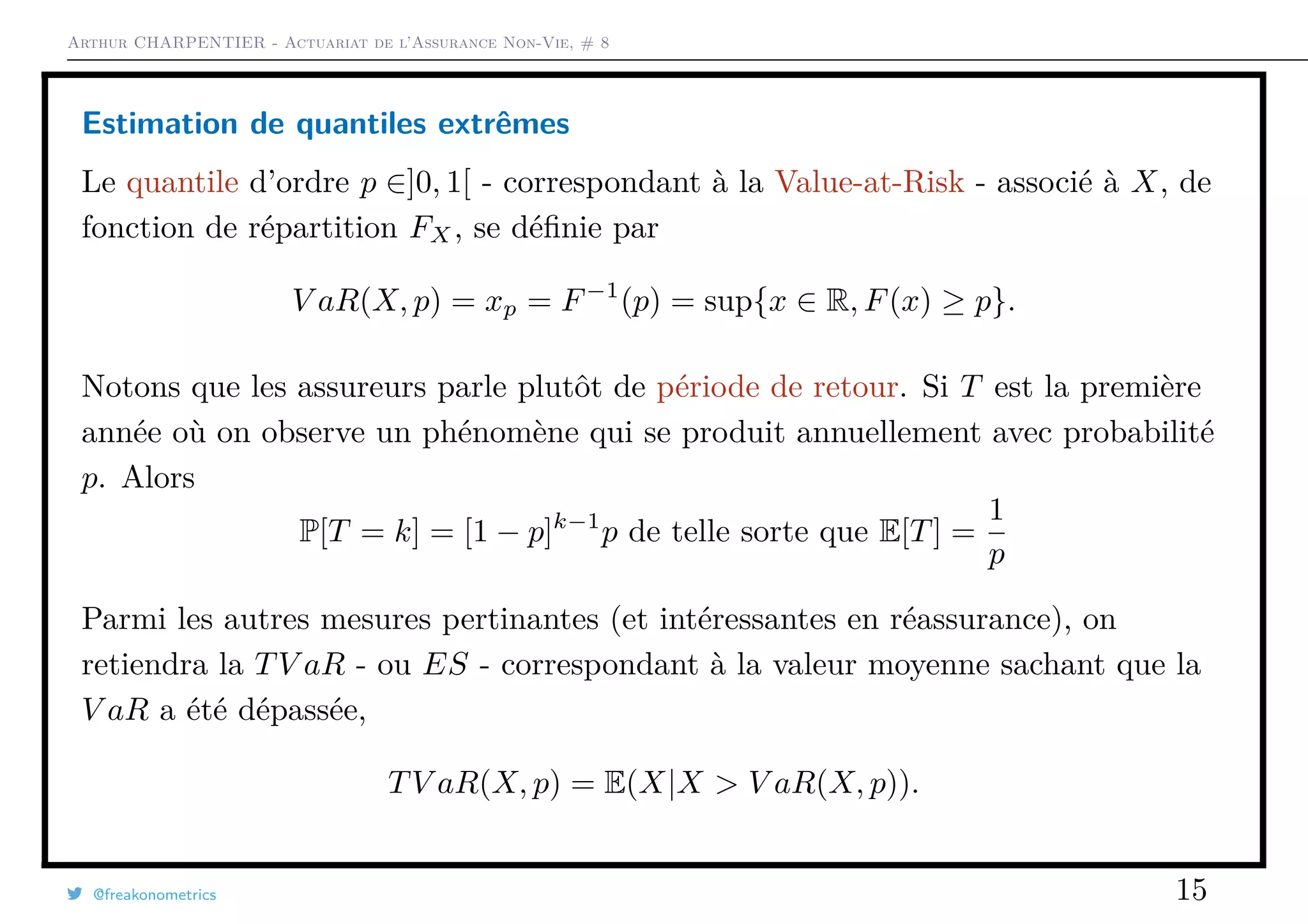 Arthur CHARPENTIER - Actuariat de l’Assurance Non-Vie, # 8
Estimation de quantiles extrêmes
Le quantile d’ordre p ∈]0, 1[ - correspondant à la Value-at-Risk - associé à X, de
fonction de répartition FX, se déﬁnie par
V aR(X, p) = xp = F−1
(p) = sup{x ∈ R, F(x) ≥ p}.
Notons que les assureurs parle plutôt de période de retour. Si T est la première
année où on observe un phénomène qui se produit annuellement avec probabilité
p. Alors
P[T = k] = [1 − p]k−1
p de telle sorte que E[T] =
1
p
Parmi les autres mesures pertinantes (et intéressantes en réassurance), on
retiendra la TV aR - ou ES - correspondant à la valeur moyenne sachant que la
V aR a été dépassée,
TV aR(X, p) = E(X|X > V aR(X, p)).
@freakonometrics 15
 
