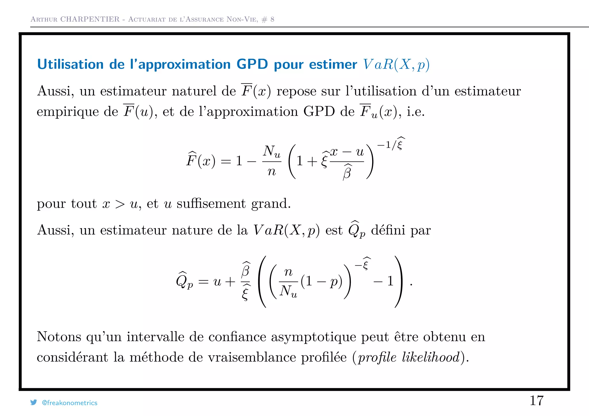 Arthur CHARPENTIER - Actuariat de l’Assurance Non-Vie, # 8
Utilisation de l’approximation GPD pour estimer V aR(X, p)
Aussi, un estimateur naturel de F(x) repose sur l’utilisation d’un estimateur
empirique de F(u), et de l’approximation GPD de Fu(x), i.e.
F(x) = 1 −
Nu
n
1 + ξ
x − u
β
−1/ξ
pour tout x > u, et u suﬃsement grand.
Aussi, un estimateur nature de la V aR(X, p) est Qp déﬁni par
Qp = u +
β
ξ

 n
Nu
(1 − p)
−ξ
− 1

 .
Notons qu’un intervalle de conﬁance asymptotique peut être obtenu en
considérant la méthode de vraisemblance proﬁlée (proﬁle likelihood).
@freakonometrics 17
 