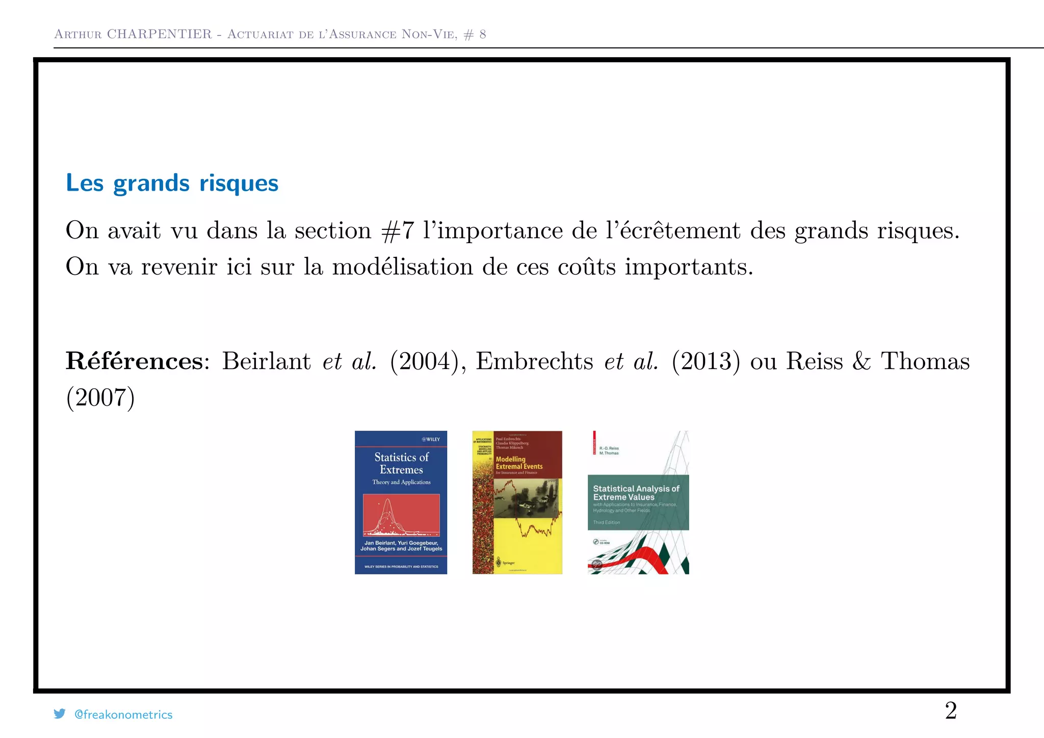 Arthur CHARPENTIER - Actuariat de l’Assurance Non-Vie, # 8
Les grands risques
On avait vu dans la section #7 l’importance de l’écrêtement des grands risques.
On va revenir ici sur la modélisation de ces coûts importants.
Références: Beirlant et al. (2004), Embrechts et al. (2013) ou Reiss & Thomas
(2007)
@freakonometrics 2
 