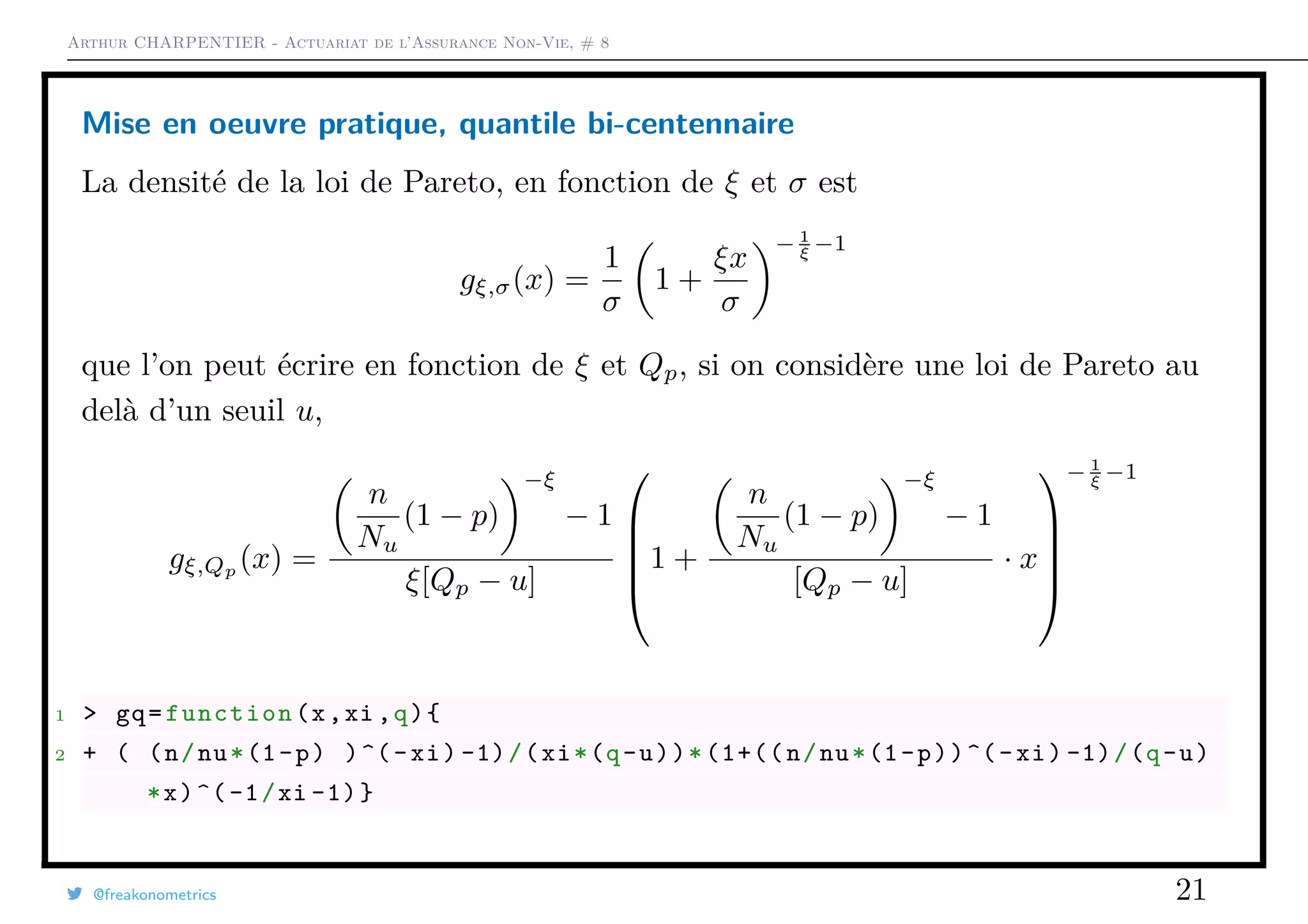 Arthur CHARPENTIER - Actuariat de l’Assurance Non-Vie, # 8
Mise en oeuvre pratique, quantile bi-centennaire
La densité de la loi de Pareto, en fonction de ξ et σ est
gξ,σ(x) =
1
σ
1 +
ξx
σ
− 1
ξ −1
que l’on peut écrire en fonction de ξ et Qp, si on considère une loi de Pareto au
delà d’un seuil u,
gξ,Qp
(x) =
n
Nu
(1 − p)
−ξ
− 1
ξ[Qp − u]





1 +
n
Nu
(1 − p)
−ξ
− 1
[Qp − u]
· x





− 1
ξ −1
1 > gq=function(x,xi ,q){
2 + ( (n/nu*(1-p) )^(-xi) -1)/(xi*(q-u))*(1+((n/nu*(1-p))^(-xi) -1)/(q-u)
*x)^(-1/xi -1)}
@freakonometrics 21
 
