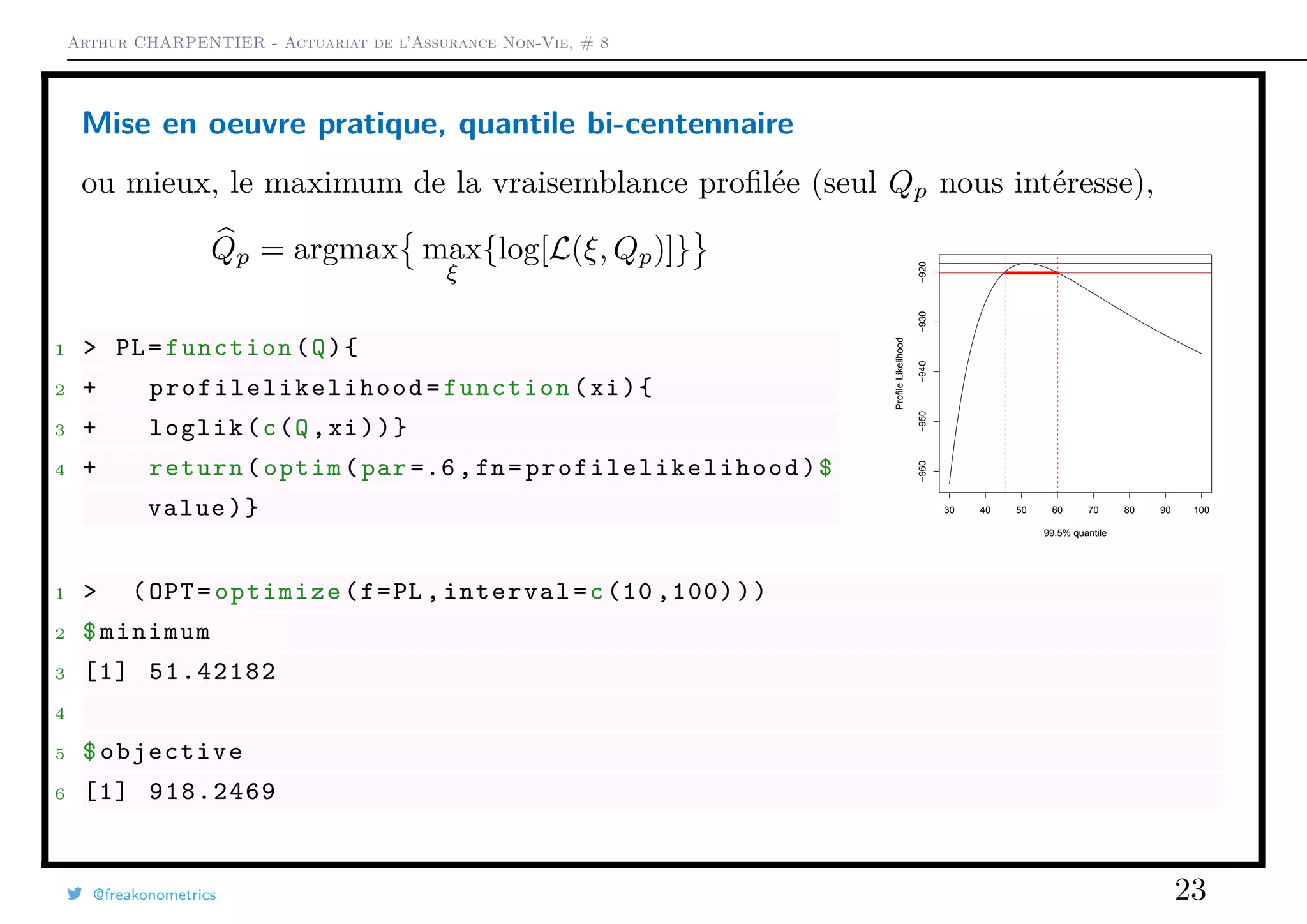 Arthur CHARPENTIER - Actuariat de l’Assurance Non-Vie, # 8
Mise en oeuvre pratique, quantile bi-centennaire
ou mieux, le maximum de la vraisemblance proﬁlée (seul Qp nous intéresse),
Qp = argmax max
ξ
{log[L(ξ, Qp)]}
1 > PL=function(Q){
2 + profilelikelihood =function(xi){
3 + loglik(c(Q,xi))}
4 + return(optim(par =.6,fn= profilelikelihood )$
value)} 30 40 50 60 70 80 90 100
−960−950−940−930−920
99.5% quantile
ProfileLikelihood
1 > (OPT=optimize(f=PL ,interval=c(10 ,100)))
2 $minimum
3 [1] 51.42182
4
5 $objective
6 [1] 918.2469
@freakonometrics 23
 