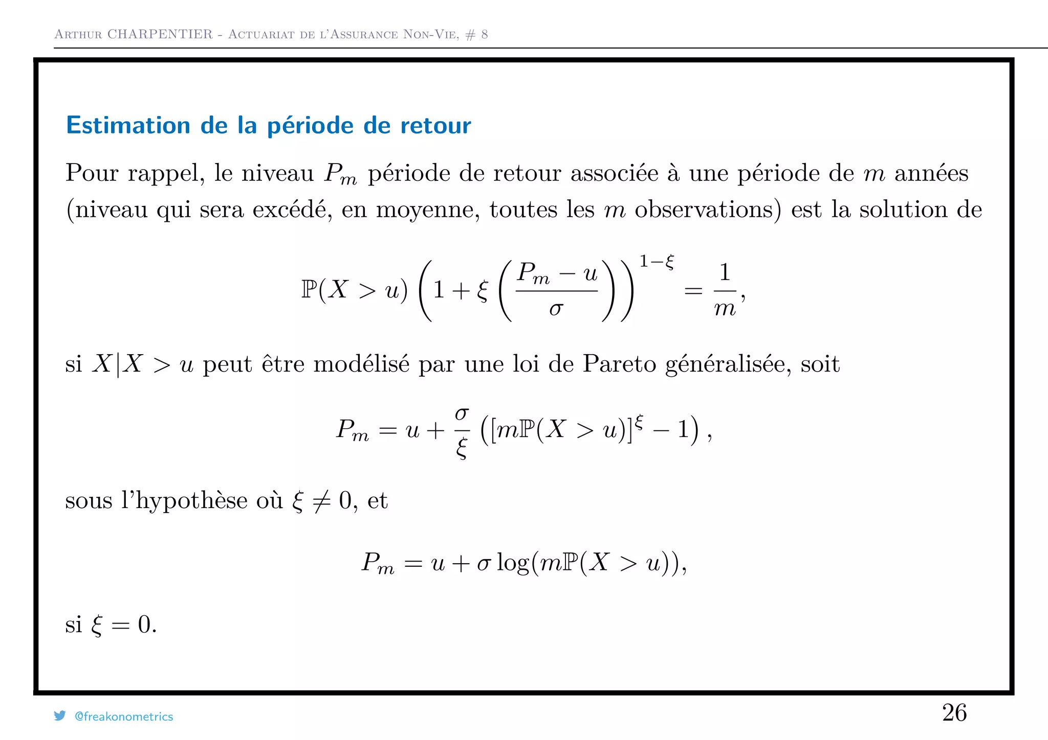Arthur CHARPENTIER - Actuariat de l’Assurance Non-Vie, # 8
Estimation de la période de retour
Pour rappel, le niveau Pm période de retour associée à une période de m années
(niveau qui sera excédé, en moyenne, toutes les m observations) est la solution de
P(X > u) 1 + ξ
Pm − u
σ
1−ξ
=
1
m
,
si X|X > u peut être modélisé par une loi de Pareto généralisée, soit
Pm = u +
σ
ξ
[mP(X > u)]ξ
− 1 ,
sous l’hypothèse où ξ = 0, et
Pm = u + σ log(mP(X > u)),
si ξ = 0.
@freakonometrics 26
 