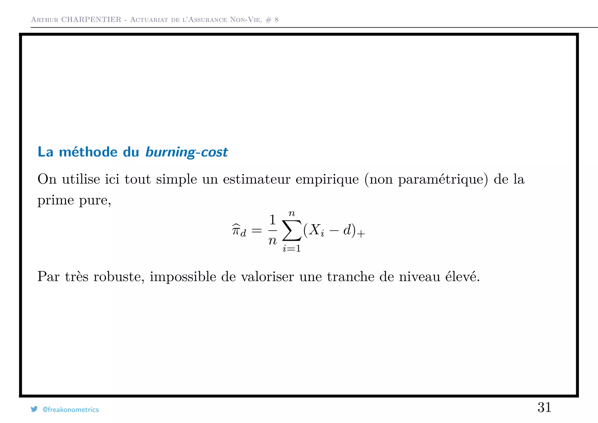Arthur CHARPENTIER - Actuariat de l’Assurance Non-Vie, # 8
La méthode du burning-cost
On utilise ici tout simple un estimateur empirique (non paramétrique) de la
prime pure,
πd =
1
n
n
i=1
(Xi − d)+
Par très robuste, impossible de valoriser une tranche de niveau élevé.
@freakonometrics 31
 