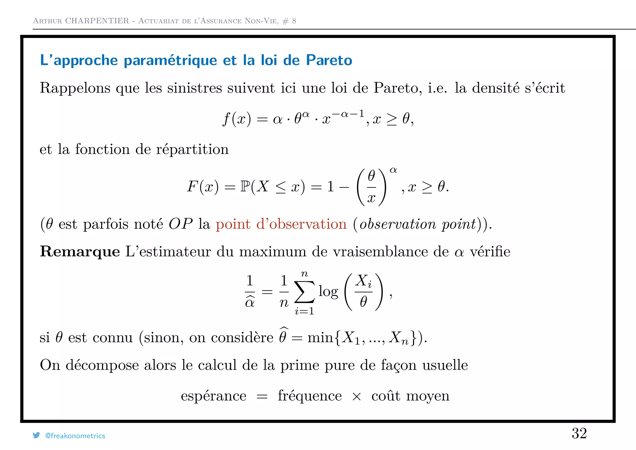 Arthur CHARPENTIER - Actuariat de l’Assurance Non-Vie, # 8
L’approche paramétrique et la loi de Pareto
Rappelons que les sinistres suivent ici une loi de Pareto, i.e. la densité s’écrit
f(x) = α · θα
· x−α−1
, x ≥ θ,
et la fonction de répartition
F(x) = P(X ≤ x) = 1 −
θ
x
α
, x ≥ θ.
(θ est parfois noté OP la point d’observation (observation point)).
Remarque L’estimateur du maximum de vraisemblance de α vériﬁe
1
α
=
1
n
n
i=1
log
Xi
θ
,
si θ est connu (sinon, on considère θ = min{X1, ..., Xn}).
On décompose alors le calcul de la prime pure de façon usuelle
espérance = fréquence × coût moyen
@freakonometrics 32
 